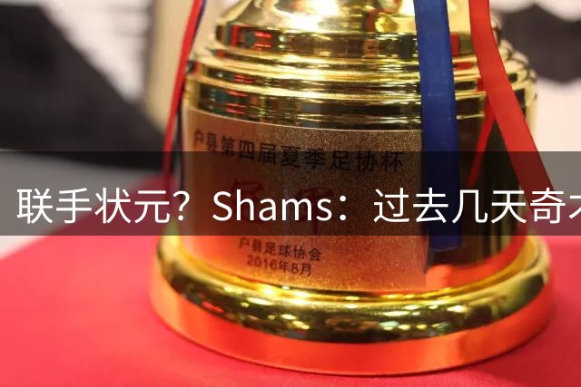 联手状元？Shams：过去几天奇才和德罗赞展开了沟通